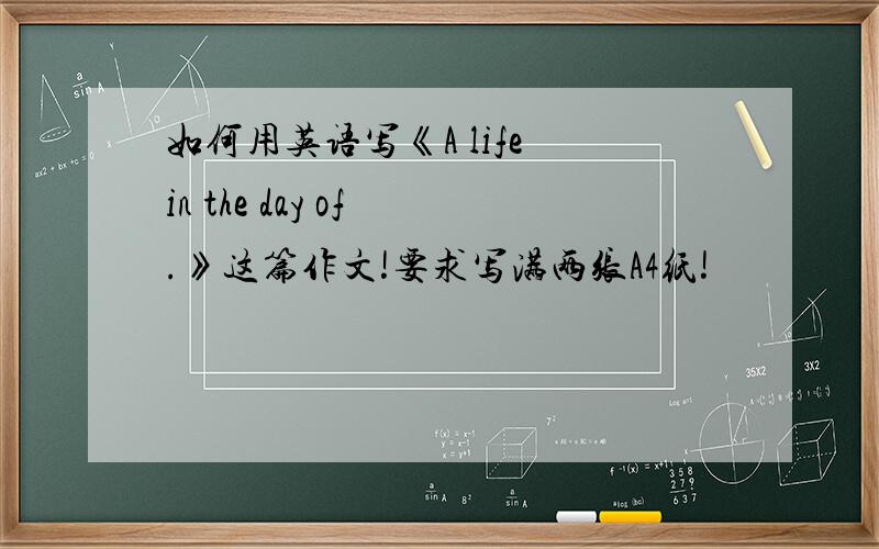 如何用英语写《A life in the day of .》这篇作文!要求写满两张A4纸!