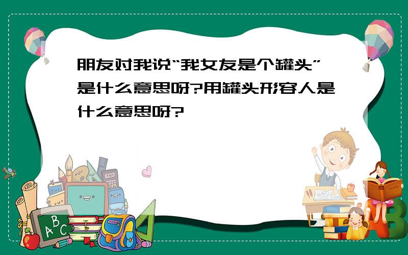 朋友对我说“我女友是个罐头”是什么意思呀?用罐头形容人是什么意思呀?