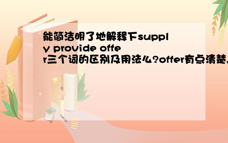 能简洁明了地解释下supply provide offer三个词的区别及用法么?offer有点清楚,主要强调主动提供,supply 和provide 比较模糊 感觉两个用法意思都差不多 1.The government need to provide these old people with food a