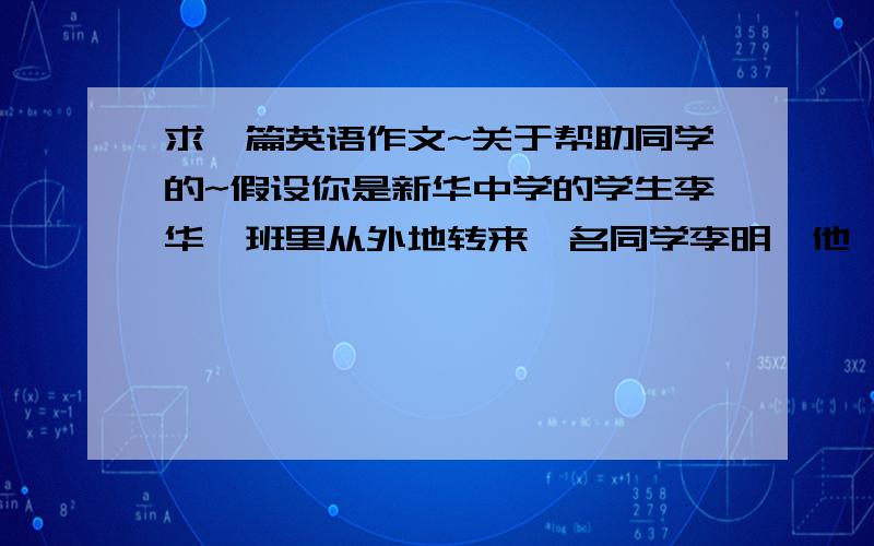 求一篇英语作文~关于帮助同学的~假设你是新华中学的学生李华,班里从外地转来一名同学李明,他一时无法融入新的班集体中,感到很苦恼.请根据下列要点用英语给他写一封回信：*帮他分析原