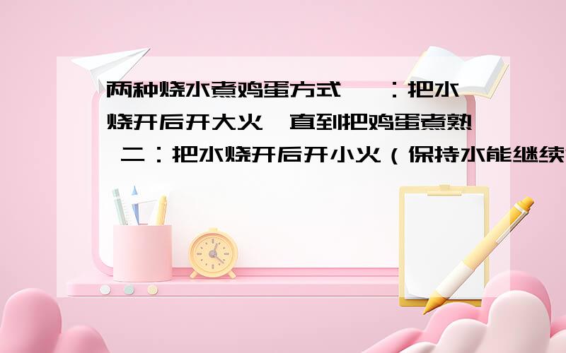 两种烧水煮鸡蛋方式 一：把水烧开后开大火,直到把鸡蛋煮熟 二：把水烧开后开小火（保持水能继续沸腾） 直到把鸡蛋煮熟 问：哪的方式省燃料 哪个方式省时间（两个答案不一定不同）