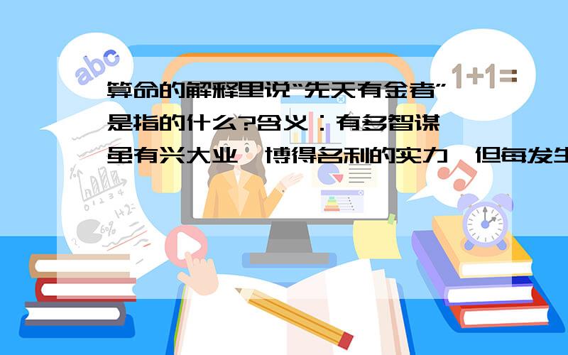 算命的解释里说“先天有金者”是指的什么?含义：有多智谋,虽有兴大业,博得名利的实力,但每发生意外的陷害,内外不和,困难苦惨不绝.如果主运有此数又乏其他吉数以相助,多陷病弱,孤寡.甚