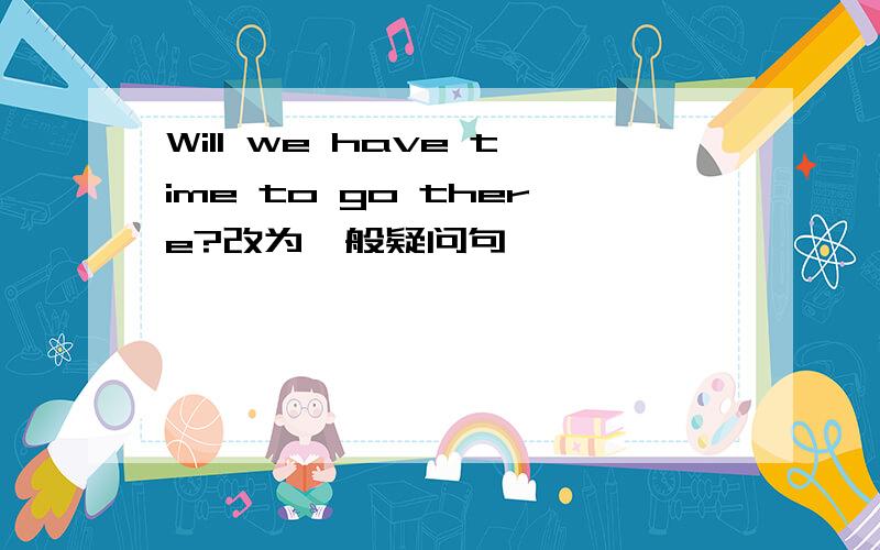 Will we have time to go there?改为一般疑问句