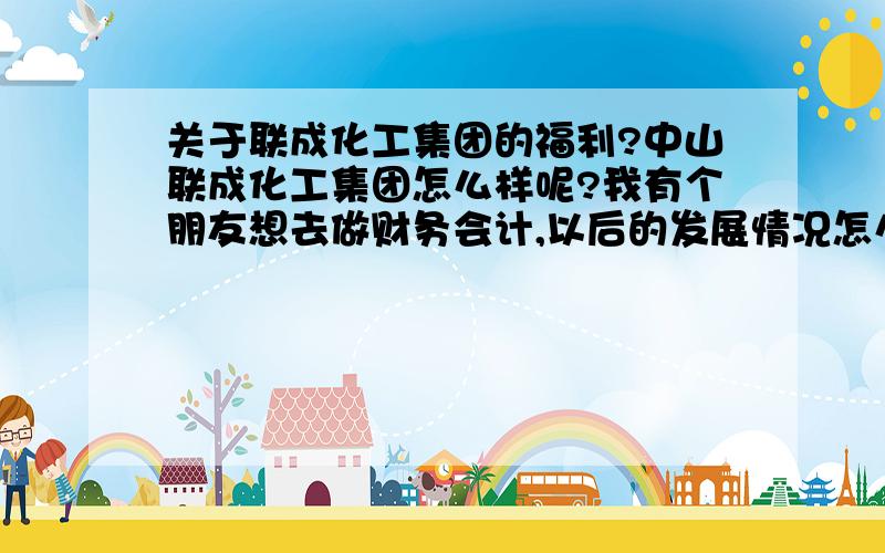 关于联成化工集团的福利?中山联成化工集团怎么样呢?我有个朋友想去做财务会计,以后的发展情况怎么看?包括薪酬福利等等?化工性质的企业,对管理类的人员损害有不?顺德浦项钢板公司呢?