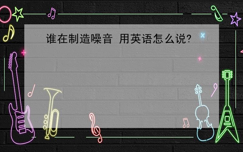 谁在制造噪音 用英语怎么说?