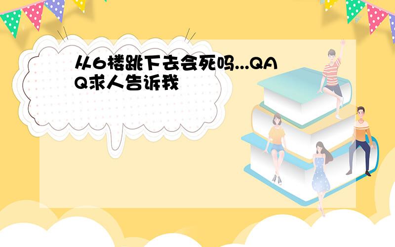 从6楼跳下去会死吗...QAQ求人告诉我