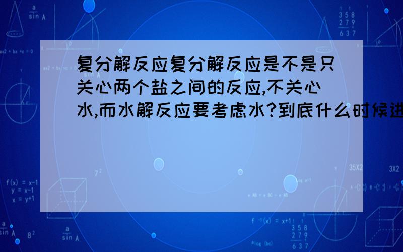 复分解反应复分解反应是不是只关心两个盐之间的反应,不关心水,而水解反应要考虑水?到底什么时候进行复分解反应?我只知道当复分解反应生成物更难溶蚀,但好像 AGNO3与ALCL3也是复分解这怎