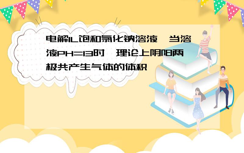 电解1L饱和氯化钠溶液,当溶液PH=13时,理论上阴阳两极共产生气体的体积