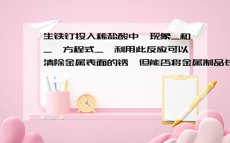 生铁钉投入稀盐酸中,现象_和_,方程式_,利用此反应可以清除金属表面的锈,但能否将金属制品长时间泡?为什么快