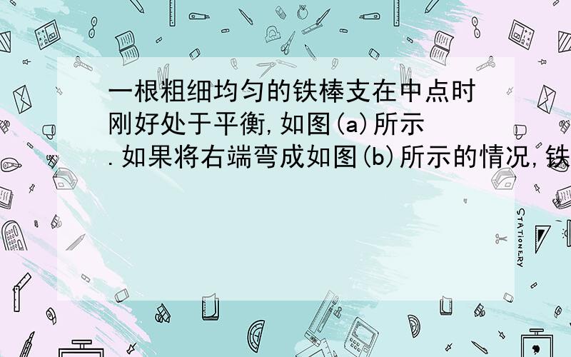 一根粗细均匀的铁棒支在中点时刚好处于平衡,如图(a)所示.如果将右端弯成如图(b)所示的情况,铁棒将( ）A.顺时针转动 B.逆时针转动C.静止不动 D.以上三种情况都有可能图请问次杠杆中动力是