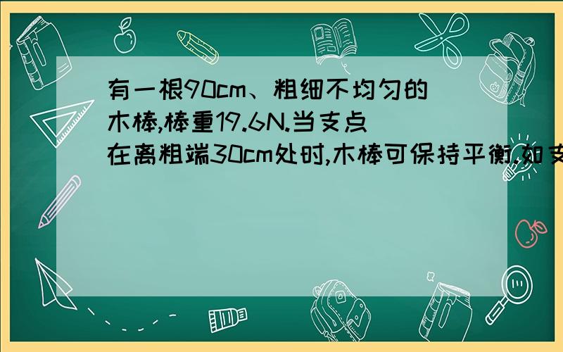 有一根90cm、粗细不均匀的木棒,棒重19.6N.当支点在离粗端30cm处时,木棒可保持平衡.如支点移到离粗端50cm处,那么应在哪一端挂上多重的物体,才能使木棒恢复平衡?（提示：木棒重心在离粗端30cm