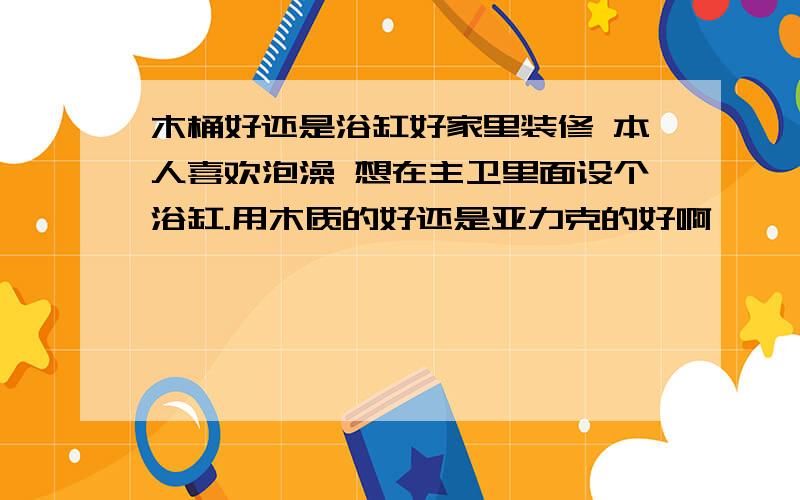 木桶好还是浴缸好家里装修 本人喜欢泡澡 想在主卫里面设个浴缸.用木质的好还是亚力克的好啊