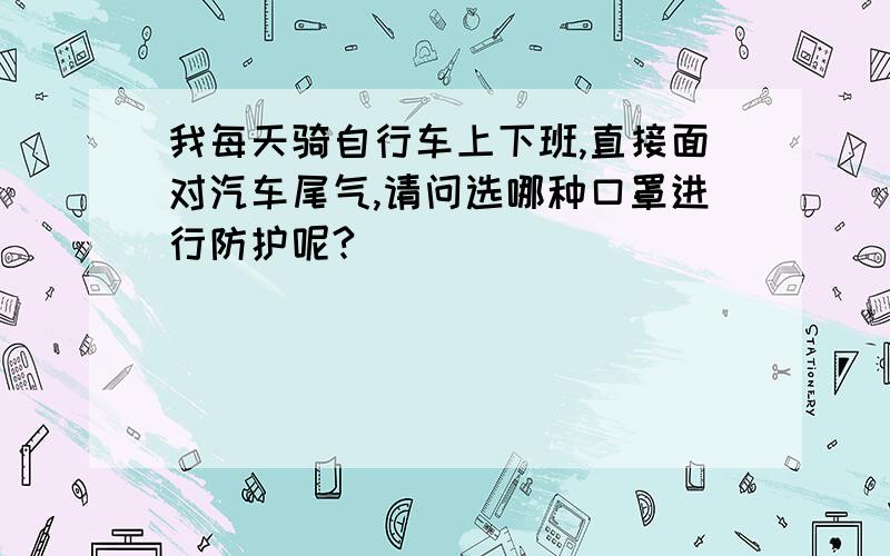 我每天骑自行车上下班,直接面对汽车尾气,请问选哪种口罩进行防护呢?