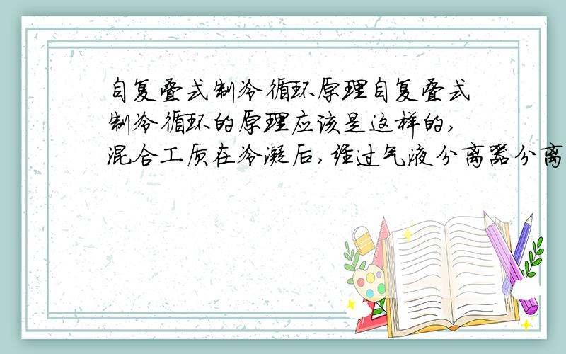 自复叠式制冷循环原理自复叠式制冷循环的原理应该是这样的,混合工质在冷凝后,经过气液分离器分离,此时低温工质气相,高温工质液相.然后高温工质经节流阀降压、降温,然后通过换热器冷