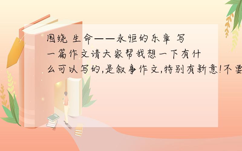 围绕 生命——永恒的乐章 写一篇作文请大家帮我想一下有什么可以写的,是叙事作文,特别有新意!不要复制