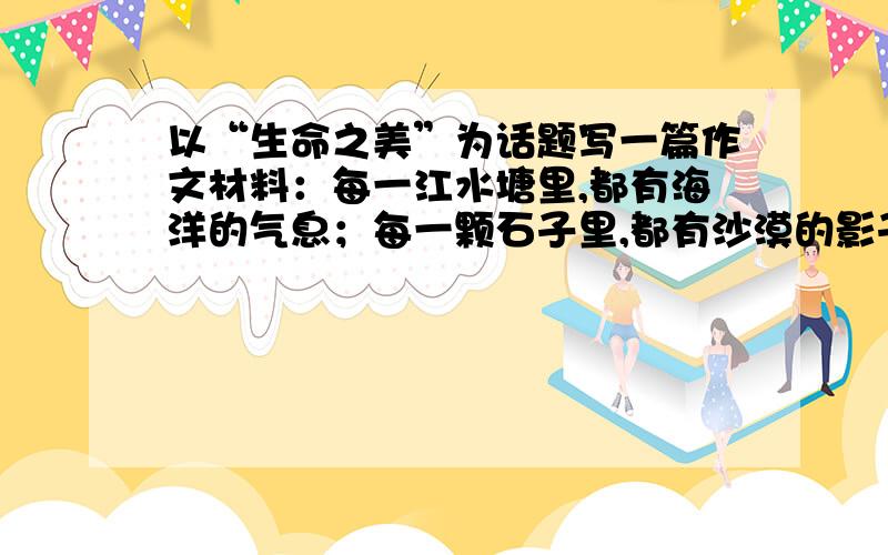 以“生命之美”为话题写一篇作文材料：每一江水塘里,都有海洋的气息；每一颗石子里,都有沙漠的影子,所以诗人才说：一棵三叶草,再加上我的想象,便是一片广阔的草原.生命中处处有美的