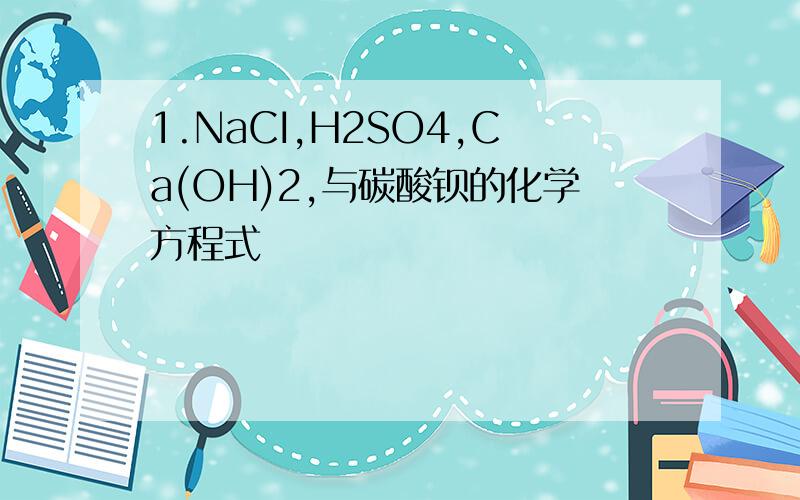 1.NaCI,H2SO4,Ca(OH)2,与碳酸钡的化学方程式