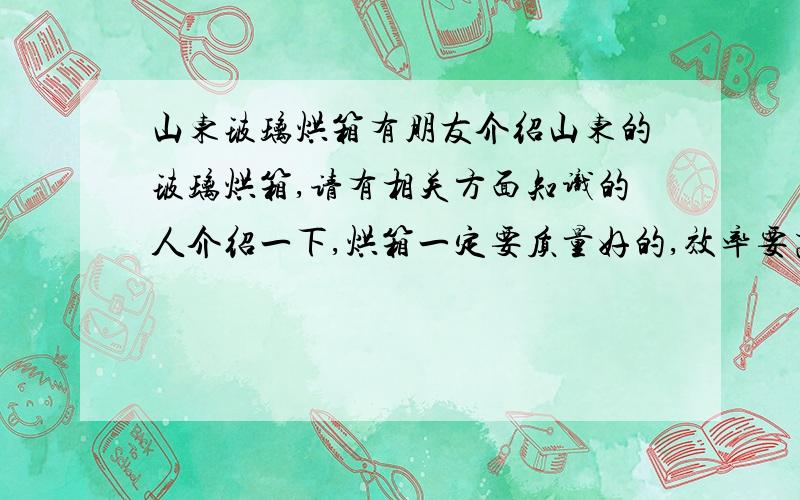 山东玻璃烘箱有朋友介绍山东的玻璃烘箱,请有相关方面知识的人介绍一下,烘箱一定要质量好的,效率要高一点,做广告的请勿入!主要用于烘干平版玻璃上的烤漆!不一定要山东的,主要还是实用