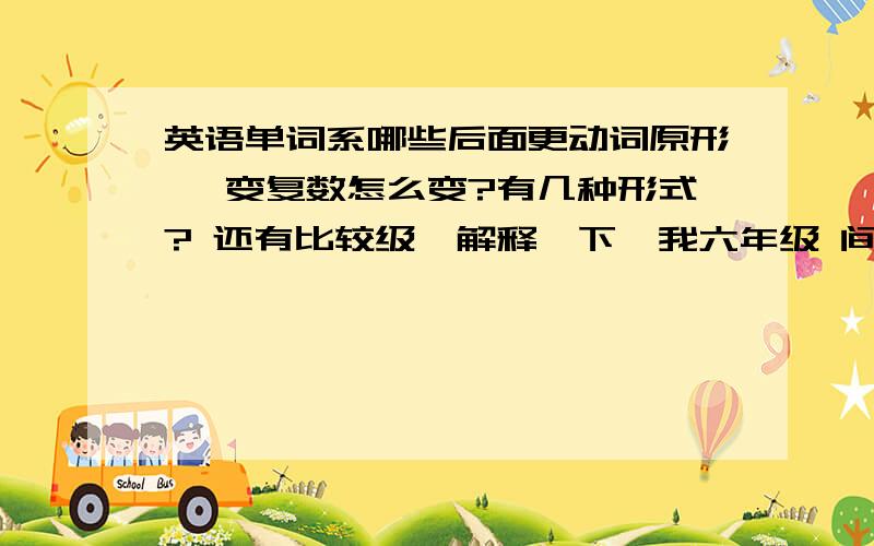 英语单词系哪些后面更动词原形, 变复数怎么变?有几种形式? 还有比较级,解释一下,我六年级 间洁一点听老师说还有什么o   x    ch    sh  结尾的加什么什么?