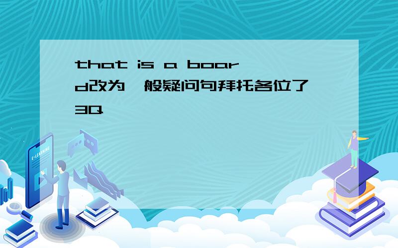 that is a board改为一般疑问句拜托各位了 3Q