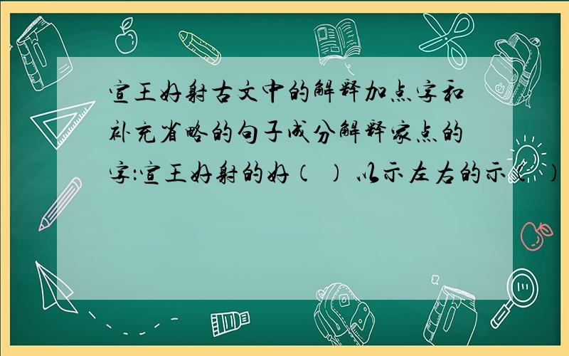 宣王好射古文中的解释加点字和补充省略的句子成分解释家点的字：宣王好射的好（ ） 以示左右的示（ ） 宣王悦之的悦（ ）补充下面省略的句子成分：（ ）以（ ）示左右 （ ）中关而止