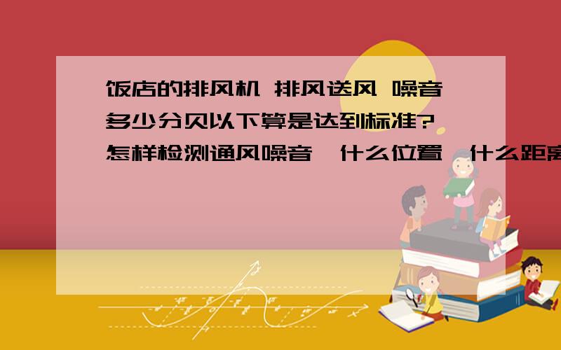 饭店的排风机 排风送风 噪音多少分贝以下算是达到标准? 怎样检测通风噪音,什么位置,什么距离?饭店的排风机  排风送风 噪音多少分贝以下算是达到标准?   怎样检测通风噪音,什么位置,什么