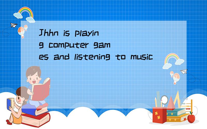 Jhhn is playing computer games and listening to music_____ ____ ____ ____.