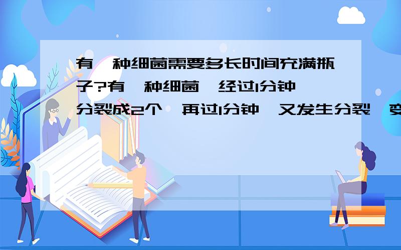 有一种细菌需要多长时间充满瓶子?有一种细菌,经过1分钟,分裂成2个,再过1分钟,又发生分裂,变成4个.这样,把一个细菌放在瓶子里到充满为止,用了1个小时.如果一开始时,将2个这种细菌放入瓶