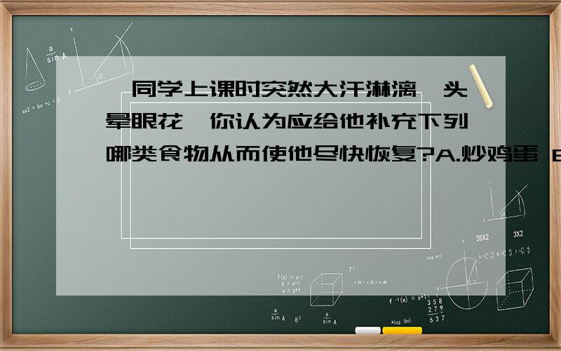 一同学上课时突然大汗淋漓,头晕眼花,你认为应给他补充下列哪类食物从而使他尽快恢复?A.炒鸡蛋 B.烧牛肉 C.花生米 D.面包正确答案是D.为什么选D?