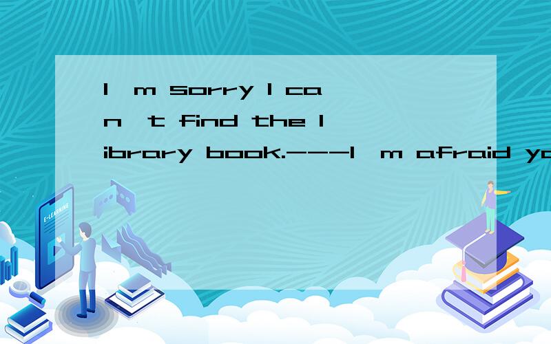 I'm sorry I can't find the library book.---I'm afraid you have to------- it.A.send for B.call for C.pay for D.wait for请说明理由..