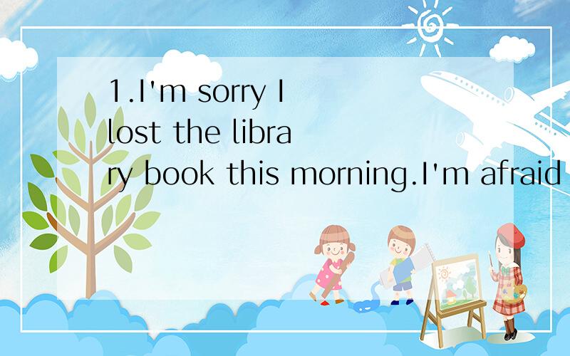 1.I'm sorry I lost the library book this morning.I'm afraid you'll have to __ itlook after pay for look for decide on2.I think there ___ more trees in the world in the future.will have are will be have