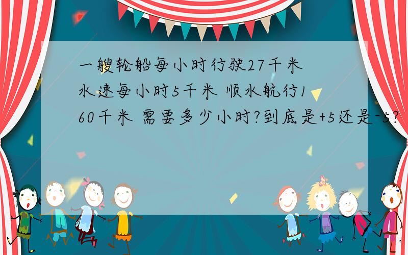 一艘轮船每小时行驶27千米 水速每小时5千米 顺水航行160千米 需要多少小时?到底是+5还是-5?