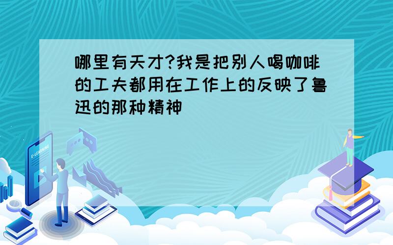 哪里有天才?我是把别人喝咖啡的工夫都用在工作上的反映了鲁迅的那种精神