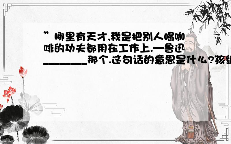 ”哪里有天才,我是把别人喝咖啡的功夫都用在工作上.—鲁迅________那个.这句话的意思是什么?孩纸（童鞋）们,快答腻!GO GO GO