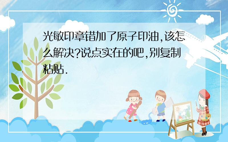 光敏印章错加了原子印油,该怎么解决?说点实在的吧,别复制粘贴.