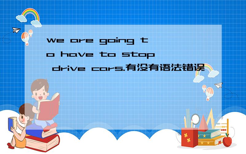 we are going to have to stop drive cars.有没有语法错误