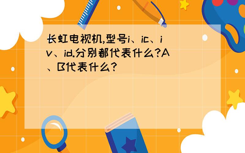 长虹电视机,型号i、ic、iv、id.分别都代表什么?A、B代表什么?