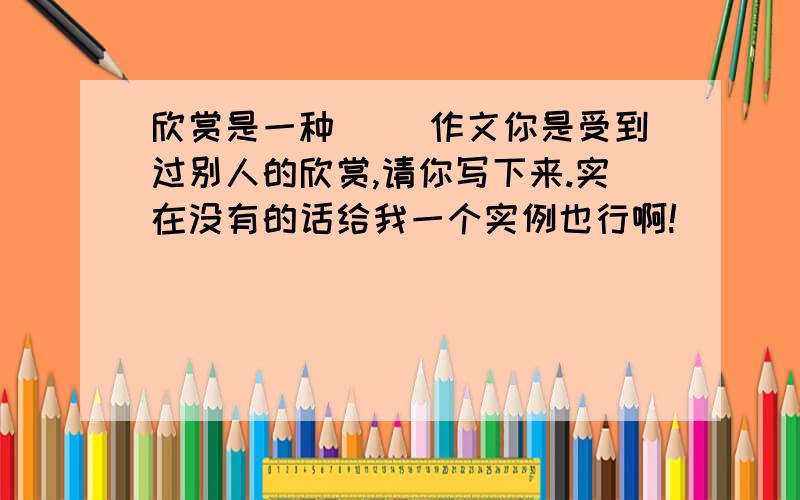 欣赏是一种() 作文你是受到过别人的欣赏,请你写下来.实在没有的话给我一个实例也行啊!