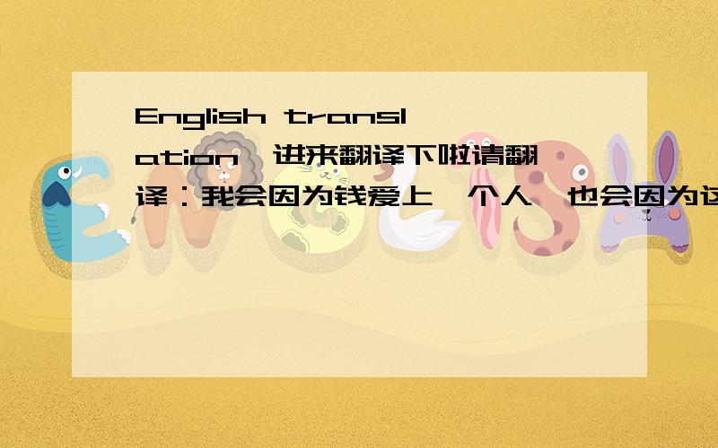 English translation,进来翻译下啦请翻译：我会因为钱爱上一个人,也会因为这个人不爱钱