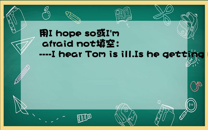 用I hope so或I'm afraid not填空：----I hear Tom is ill.Is he getting better now?----( ).The doctor says he needs to be in hospital.请问是两个都可以还是只能填某个?不能填的那个是为什么?