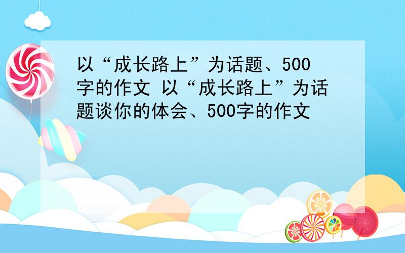 以“成长路上”为话题、500字的作文 以“成长路上”为话题谈你的体会、500字的作文