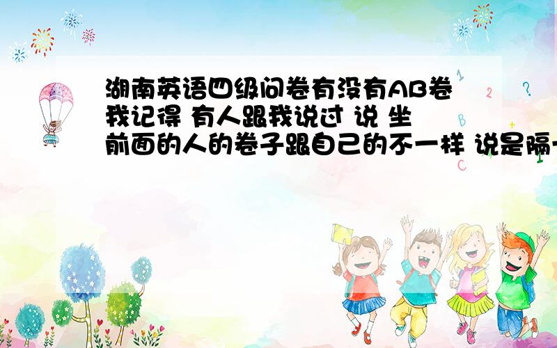 湖南英语四级问卷有没有AB卷我记得 有人跟我说过 说 坐前面的人的卷子跟自己的不一样 说是隔一个人的卷子是一样的 真的有这回事么 还有人说答卷也有AB卷 到底 是不是啊 有谁知道能告诉