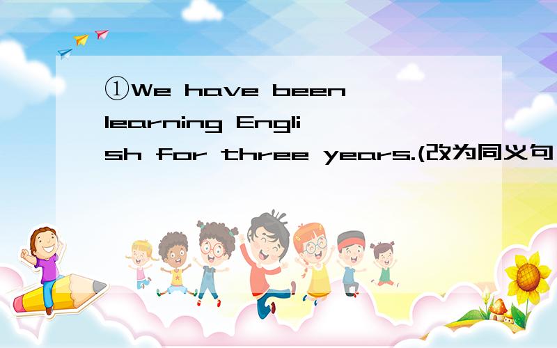 ①We have been learning English for three years.(改为同义句）We have been learning English___ ____ ____ ____.②I started playing tennis when was seven years old.(改为同义句）I started playing tennis ____ ____ ____ ____ seven.