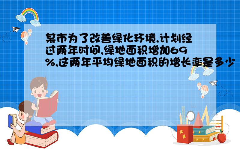 某市为了改善绿化环境,计划经过两年时间,绿地面积增加69%,这两年平均绿地面积的增长率是多少 ? 请写一某市为了改善绿化环境,计划经过两年时间,绿地面积增加69%,这两年平均绿地面积的增