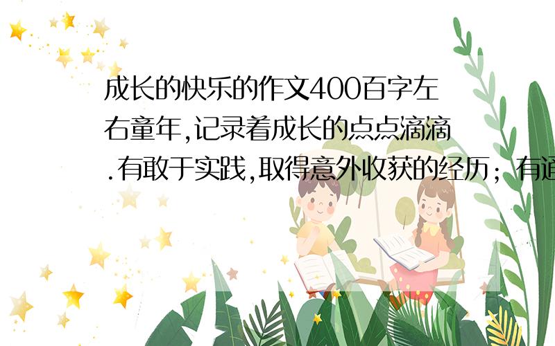 成长的快乐的作文400百字左右童年,记录着成长的点点滴滴.有敢于实践,取得意外收获的经历；有通过不懈努力,饱尝艰辛的快乐；有坚信“一切皆有可能”；而获得成功的喜悦……    请选择