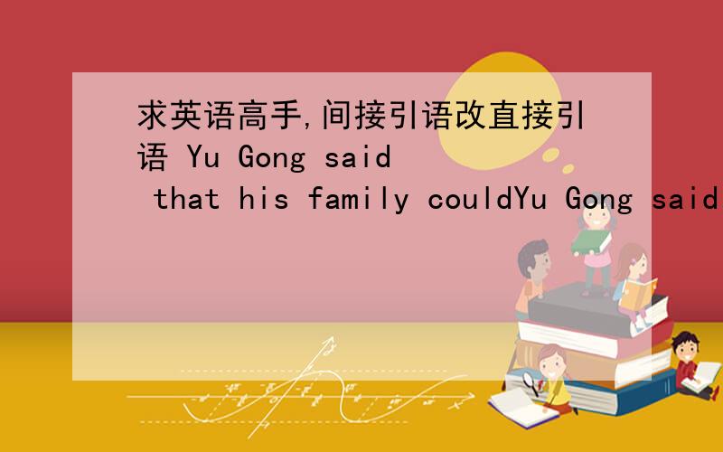 求英语高手,间接引语改直接引语 Yu Gong said that his family couldYu Gong said that his family could continue to move the mountains after he died .His family would live and grow,but the mountains could nowt get bigger.另：你还是省