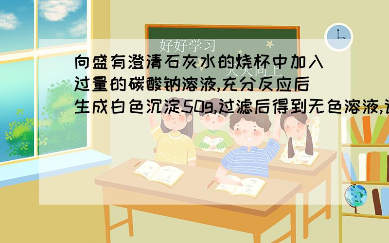 向盛有澄清石灰水的烧杯中加入过量的碳酸钠溶液,充分反应后生成白色沉淀50g,过滤后得到无色溶液,请计算反就后生成氢氧化钠的质量. 各位大侠们呐,帮个忙吧,要过程