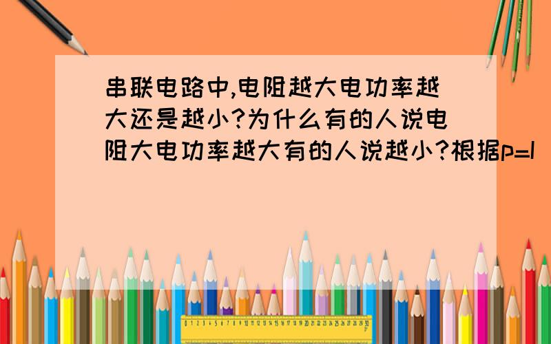 串联电路中,电阻越大电功率越大还是越小?为什么有的人说电阻大电功率越大有的人说越小?根据p=I^2R,串联电路中,电阻越大电流不是越小吗?然后电功率就越小对吧?为什么每个人都说因为串联