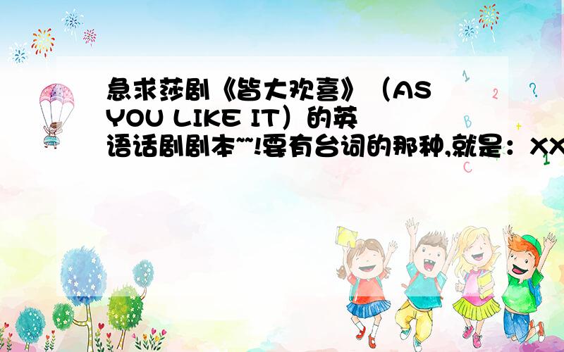 急求莎剧《皆大欢喜》（AS YOU LIKE IT）的英语话剧剧本~~!要有台词的那种,就是：XX：aaaaaaaaaaaaaaaaaaaaYY:bbbbbbbbbbbbbbbbbbbbbb这种格式的09年11月7日晚10点截止.