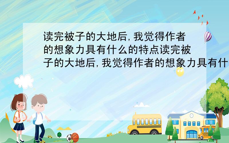 读完被子的大地后,我觉得作者的想象力具有什么的特点读完被子的大地后,我觉得作者的想象力具有什么、什么、什么的特点